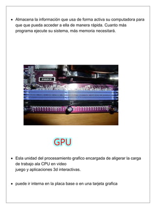  Almacena la información que usa de forma activa su computadora para
que que pueda acceder a ella de manera rápida. Cuanto más
programa ejecute su sistema, más memoria necesitará.
GPU
 Esla unidad del procesamiento grafico encargada de aligerar la carga
de trabajo ala CPU en video
juego y aplicaciones 3d interactivas.
 puede ir interna en la placa base o en una tarjeta grafica
 