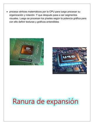  procesa vértices matemáticos por la CPU para luego procesar su
organización y rotación. Y que después pasa a ser segmentos
visuales. Luego se procesan los píxeles según la potencia gráfica para
con ello definir texturas y gráficos entendibles
Ranura de expansión
 