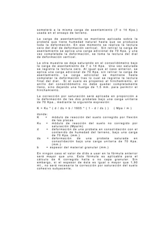 s o m e t e r á a l a m i s m a c a r g a d e a s e n t a m i e n t o ( 7 o 1 4 K p a . )
u s a d a e n e l e n s a y o d e t e r r e n o .
L a c a r g a d e a s e n t a m i e n t o s e m a n t i e n e a p l i c a d a s o b r e l a
p r o b e t a q u e t i e n e h u m e d a d n a t u r a l h a s t a q u e s e p r o d u z c a
t o d a l a d e f o r m a c i ó n . E n e s e m o m e n t o s e r e a l i z a l a l e c t u r a
c e r o d e l d i a l d e d e f o r m a c i ó n v e r t i c a l . S i n r e t i r a r l a c a r g a d e
a s e n t a m i e n t o s e a p l i c a u n a c a r g a a d i c i o n a l d e 7 0 K p a . y u n a
v e z c o m p l e t a d a l a d e f o r m a c i ó n , s e t o m a l a l e c t u r a d e l d i a l
d e d e f o r m a c i ó n v e r t i c a l .
L a o t r a m u e s t r a s e d e j a s a t u r a n d o e n e l c o n s o l i d ó m e t r o b a j o
l a c a r g a d e a s e n t a m i e n t o d e 7 o 1 4 K p a . U n a v e z s a t u r a d a
s e r e g i s t r a l a l e c t u r a c e r o . A l i g u a l q u e e l c a s o a n t e r i o r , s e
a p l i c a u n a c a r g a a d i c i o n a l d e 7 0 K p a . s i n r e t i r a r l a c a r g a d e
a s e n t a m i e n t o . L a c a r g a a d i c i o n a l s e m a n t i e n e h a s t a
c o m p l e t a r l a d e f o r m a c i ó n t r a s l o c u a l s e r e g i s t r a l a l e c t u r a
f i n a l d e l d i a l . S i e l s u e l o e s p r o p e n s o a l h i n c h a m i e n t o , e l
a n i l l o d e l c o n s o l i d ó m e t r o n o d e b e q u e d a r c o m p l e t a m e n t e
l l e n o , s i n o d e j a n d o u n a h u e l g a d e 1 , 5 m m . p a r a p e r m i t i r e l
h i n c h a m i e n t o .
L a c o r r e c c i ó n p o r s a t u r a c i ó n s e r á a p l i c a d a e n p r o p o r c i ó n a
l a d e f o r m a c i ó n d e l a s d o s p r o b e t a s b a j o u n a c a r g a u n i t a r i a
d e 7 0 K p a . , m e d i a n t e l a s i g u i e n t e e x p r e s i ó n :
K = K u * ( d / d s + b / 1 9 0 5 * ( 1 - d / d s ) ) ( M p a / m )
d o n d e :
K = m ó d u l o d e r e a c c i ó n d e l s u e l o c o r r e g i d o p o r f l e x i ó n
d e l a s p l a c a s
K u = m ó d u l o d e r e a c c i ó n d e l s u e l o n o c o r r e g i d o p o r
s a t u r a c i ó n ( M p a / m )
d = d e f o r m a c i ó n d e u n a p r o b e t a e n c o n s o l i d a c i ó n c o n e l
c o n t e n i d o d e h u m e d a d d e l t e r r e n o , b a j o u n a c a r g a
d e 7 0 K p a . ( m m . )
d s = d e f o r m a c i ó n d e u n a p r o b e t a s a t u r a d a e n
c o n s o l i d a c i ó n b a j o u n a c a r g a u n i t a r i a d e 7 0 K p a .
( m m . )
b = e s p e s o r d e l m a t e r i a l g r a n u l a r ( m m . )
E n n i n g ú n c a s o e l v a l o r d e d / d s a u s a r e n l a f ó r m u l a a n t e r i o r
s e r á m a y o r q u e u n o . E s t a f ó r m u l a e s a p l i c a b l e p a r a e l
c á l c u l o d e K c o r r e g i d o h a l l a o n o c a p a g r a n u l a r . S i n
e m b a r g o , s i e l e s p e s o r d e é s t a e s i g u a l o m a y o r q u e 1 , 9 0
m t . , n o s e r á n e c e s a r i a l a c o r r e c c i ó n p o r s a t u r a c i ó n d e l s u e l o
c o h e s i v o s u b y a c e n t e .
 