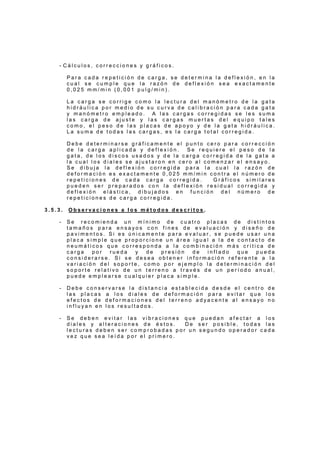- C á l c u l o s , c o r r e c c i o n e s y g r á f i c o s .
P a r a c a d a r e p e t i c i ó n d e c a r g a , s e d e t e r m i n a l a d e f l e x i ó n , e n l a
c u a l s e c u m p l e q u e l a r a z ó n d e d e f l e x i ó n s e a e x a c t a m e n t e
0 , 0 2 5 m m / m i n ( 0 , 0 0 1 p u l g / m i n ) .
L a c a r g a s e c o r r i g e c o m o l a l e c t u r a d e l m a n ó m e t r o d e l a g a t a
h i d r á u l i c a p o r m e d i o d e s u c u r v a d e c a l i b r a c i ó n p a r a c a d a g a t a
y m a n ó m e t r o e m p l e a d o . A l a s c a r g a s c o r r e g i d a s s e l e s s u m a
l a s c a r g a d e a j u s t e y l a s c a r g a s m u e r t a s d e l e q u i p o t a l e s
c o m o , e l p e s o d e l a s p l a c a s d e a p o y o y d e l a g a t a h i d r á u l i c a .
L a s u m a d e t o d a s l a s c a r g a s , e s l a c a r g a t o t a l c o r r e g i d a .
D e b e d e t e r m i n a r s e g r á f i c a m e n t e e l p u n t o c e r o p a r a c o r r e c c i ó n
d e l a c a r g a a p l i c a d a y d e f l e x i ó n . S e r e q u i e r e e l p e s o d e l a
g a t a , d e l o s d i s c o s u s a d o s y d e l a c a r g a c o r r e g i d a d e l a g a t a a
l a c u a l l o s d i a l e s s e a j u s t a r o n e n c e r o a l c o m e n z a r e l e n s a y o .
S e d i b u j a l a d e f l e x i ó n c o r r e g i d a p a r a l a c u a l l a r a z ó n d e
d e f o r m a c i ó n e s e x a c t a m e n t e 0 , 0 2 5 m m / m i n c o n t r a e l n ú m e r o d e
r e p e t i c i o n e s d e c a d a c a r g a c o r r e g i d a . G r á f i c o s s i m i l a r e s
p u e d e n s e r p r e p a r a d o s c o n l a d e f l e x i ó n r e s i d u a l c o r r e g i d a y
d e f l e x i ó n e l á s t i c a , d i b u j a d o s e n f u n c i ó n d e l n ú m e r o d e
r e p e t i c i o n e s d e c a r g a c o r r e g i d a .
3 . 5 . 3 . O b s e r v a c i o n e s a l o s m é t o d o s d e s c r i t o s .
- S e r e c o m i e n d a u n m í n i m o d e c u a t r o p l a c a s d e d i s t i n t o s
t a m a ñ o s p a r a e n s a y o s c o n f i n e s d e e v a l u a c i ó n y d i s e ñ o d e
p a v i m e n t o s . S i e s ú n i c a m e n t e p a r a e v a l u a r , s e p u e d e u s a r u n a
p l a c a s i m p l e q u e p r o p o r c i o n e u n á r e a i g u a l a l a d e c o n t a c t o d e
n e u m á t i c o s q u e c o r r e s p o n d a a l a c o m b i n a c i ó n m á s c r í t i c a d e
c a r g a p o r r u e d a y d e p r e s i ó n d e i n f l a d o q u e p u e d a
c o n s i d e r a r s e . S i s e d e s e a o b t e n e r i n f o r m a c i ó n r e f e r e n t e a l a
v a r i a c i ó n d e l s o p o r t e , c o m o p o r e j e m p l o l a d e t e r m i n a c i ó n d e l
s o p o r t e r e l a t i v o d e u n t e r r e n o a t r a v é s d e u n p e r í o d o a n u a l ,
p u e d e e m p l e a r s e c u a l q u i e r p l a c a s i m p l e .
- D e b e c o n s e r v a r s e l a d i s t a n c i a e s t a b l e c i d a d e s d e e l c e n t r o d e
l a s p l a c a s a l o s d i a l e s d e d e f o r m a c i ó n p a r a e v i t a r q u e l o s
e f e c t o s d e d e f o r m a c i o n e s d e l t e r r e n o a d y a c e n t e a l e n s a y o n o
i n f l u y a n e n l o s r e s u l t a d o s .
- S e d e b e n e v i t a r l a s v i b r a c i o n e s q u e p u e d a n a f e c t a r a l o s
d i a l e s y a l t e r a c i o n e s d e é s t o s . D e s e r p o s i b l e , t o d a s l a s
l e c t u r a s d e b e n s e r c o m p r o b a d a s p o r u n s e g u n d o o p e r a d o r c a d a
v e z q u e s e a l e í d a p o r e l p r i m e r o .
 