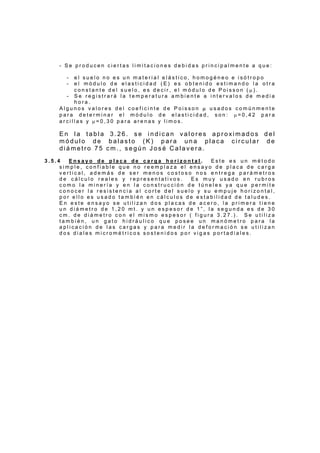 - S e p r o d u c e n c i e r t a s l i m i t a c i o n e s d e b i d a s p r i n c i p a l m e n t e a q u e :
- e l s u e l o n o e s u n m a t e r i a l e l á s t i c o , h o m o g é n e o e i s ó t r o p o
- e l m ó d u l o d e e l a s t i c i d a d ( E ) e s o b t e n i d o e s t i m a n d o l a o t r a
c o n s t a n t e d e l s u e l o , e s d e c i r , e l m ó d u l o d e P o i s s o n ( µ ) .
- S e r e g i s t r a r á l a t e m p e r a t u r a a m b i e n t e a i n t e r v a l o s d e m e d i a
h o r a .
A l g u n o s v a l o r e s d e l c o e f i c i n t e d e P o i s s o n µ u s a d o s c o m ú n m e n t e
p a r a d e t e r m i n a r e l m ó d u l o d e e l a s t i c i d a d , s o n : µ = 0 , 4 2 p a r a
a r c i l l a s y µ = 0 , 3 0 p a r a a r e n a s y l i m o s .
E n l a t a b l a 3 . 2 6 . s e i n d i c a n v a l o r e s a p r o x i m a d o s d e l
m ó d u l o d e b a l a s t o ( K ) p a r a u n a p l a c a c i r c u l a r d e
d i á m e t r o 7 5 c m . , s e g ú n J o s é C a l a v e r a .
3 . 5 . 4 E n s a y o d e p l a c a d e c a r g a h o r i z o n t a l . E s t e e s u n m é t o d o
s i m p l e , c o n f i a b l e q u e n o r e e m p l a z a e l e n s a y o d e p l a c a d e c a r g a
v e r t i c a l , a d e m á s d e s e r m e n o s c o s t o s o n o s e n t r e g a p a r á m e t r o s
d e c á l c u l o r e a l e s y r e p r e s e n t a t i v o s . E s m u y u s a d o e n r u b r o s
c o m o l a m i n e r í a y e n l a c o n s t r u c c i ó n d e t ú n e l e s y a q u e p e r m i t e
c o n o c e r l a r e s i s t e n c i a a l c o r t e d e l s u e l o y s u e m p u j e h o r i z o n t a l ,
p o r e l l o e s u s a d o t a m b i é n e n c á l c u l o s d e e s t a b i l i d a d d e t a l u d e s .
E n e s t e e n s a y o s e u t i l i z a n d o s p l a c a s d e a c e r o , l a p r i m e r a t i e n e
u n d i á m e t r o d e 1 , 2 0 m t . y u n e s p e s o r d e 1 ” , l a s e g u n d a e s d e 3 0
c m . d e d i á m e t r o c o n e l m i s m o e s p e s o r ( f i g u r a 3 . 2 7 . ) . S e u t i l i z a
t a m b i é n , u n g a t o h i d r á u l i c o q u e p o s e e u n m a n ó m e t r o p a r a l a
a p l i c a c i ó n d e l a s c a r g a s y p a r a m e d i r l a d e f o r m a c i ó n s e u t i l i z a n
d o s d i a l e s m i c r o m é t r i c o s s o s t e n i d o s p o r v i g a s p o r t a d i a l e s .
 