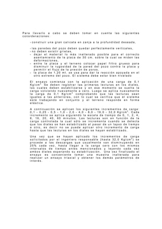 P a r a l l e v a r l o a c a b o s e d e b e n t o m a r e n c u e n t a l a s s i g u i e n t e s
c o n s i d e r a c i o n e s :
- c o n s t r u i r u n a g r a n c a l i c a t a e n z a n j a a l a p r o f u n d i d a d d e s e a d a ,
- l a s p a r e d e s d e l p o z o d e b e n q u e d a r p e r f e c t a m e n t e v e r t i c a l e s ,
- n o d e b e n e x i s t i r g r i e t a s ,
- d e j a r e l m a t e r i a l l o m á s i n a l t e r a d o p o s i b l e p a r a e l c o r r e c t o
a s e n t a m i e n t o d e l a p l a c a d e 3 0 c m . s o b r e l a c u a l s e m i d e n l a s
d e f o r m a c i o n e s ,
- e n t r e l a p l a c a y e l t e r r e n o c o l o c a r p a p e l f i l t r o g r u e s o p a r a
d i s m i n u i r l a r u g o s i d a d d e l a p a r e d d e l p o z o c o n t r a l a p l a c a y
p e r m i t i r e l f l u j o d e l a p r e s i ó n d e p o r o s ,
- l a p l a c a d e 1 , 2 0 m t . s e u s a p a r a d a r l a r e a c c i ó n a p o y a d a e n e l
o t r o e x t r e m o d e l p o z o . E l s i s t e m a d e b e e s t a r b i e n n i v e l a d o
E l e n s a y o c o m i e n z a c o n l a a p l i c a c i ó n d e u n a c a r g a d e 0 , 1
K g / c m 2 .
S e d e b e n r e g i s t r a r l a s p r i m e r a s l e c t u r a s e n l o s d i a l e s ,
l a s c u a l e s d e b e n e s t a b i l i z a r s e y e n e s e m o m e n t o s e s u e l t a l a
c a r g a v o l v i e n d o n u e v a m e n t e a c e r o . L u e g o s e a p l i c a n u e v a m e n t e
l a c a r g a d e 0 , 1 K g / c m 2
c o m p r o b a n d o q u e l a s l e c t u r a s s e a n
i g u a l e s a l a s a n t e r i o r e s , c o n l o c u a l s e v e r i f i c a q u e e l s i s t e m a
e s t á t r a b a j a n d o e n c o n j u n t o y e l t e r r e n o r e s p o n d e e n f o r m a
e l á s t i c a .
A c o n t i n u a c i ó n s e a p l i c a n l o s s i g u i e n t e s i n c r e m e n t o s d e c a r g a :
0 , 1 - 0 , 2 5 - 0 , 5 - 1 , 0 - 2 , 0 - 4 , 0 - 8 , 0 - 1 6 , 0 - 3 2 , 0 K g / c m 2
. C a d a
i n c r e m e n t o s e a p l i c a s i g u i e n d o l a e s c a l a d e t i e m p o d e 0 , 1 , 2 , 4 ,
8 , 1 6 , 2 0 , 4 0 , 6 0 m i n u t o s . L a s l e c t u r a s s o n e n f u n c i ó n d e l a
c a r g a c o n t r o l a d a l a c u a l s ó l o s e i n c r e m e n t a c u a n d o s e d e t e c t a
q u e l o s d i a l e s s e h a n e s t a b i l i z a d o a l p a s a r d e u n l a p s o d e t i e m p o
a o t r o , e s d e c i r n o s e p u e d e a p l i c a r o t r o i n c r e m e n t o d e c a r g a
h a s t a q u e l a s l e c t u r a s e n l o s d i a l e s s e h a y a n e s t a b i l i z a d o .
U n a v e z q u e s e h a y a n a p l i c a d o l o s i n c r e m e n t o s d e c a r g a
s o l i c i t a d o s p o r e l i n g e n i e r o r e s p o n s a b l e ( h a s t a 3 2 , 0 K g / c m 2
) s e
p r o c e d e a l a s d e s c a r g a s q u e u s u a l m e n t e v a n d i s m i n u y e n d o e n
2 5 % c a d a v e z , h a s t a l l e g a r a l a c a r g a c e r o c o n l o s m i s m o s
i n t e r v a l o s d e t i e m p o a n t e s m e n c i o n a d o s y l e y e n d o c a d a v e z
a m b o s d i a l e s e s p e r a n d o s u e s t a b i l i z a c i ó n . U n a v e z f i n a l i z a d o e l
e n s a y o e s c o n v e n i e n t e t o m a r u n a m u e s t r a i n a l t e r a d a p a r a
r e a l i z a r u n e n s a y o t r i a x i a l y o b t e n e r l o s d e m á s p a r á m e t r o s d e
i n t e r é s .
 