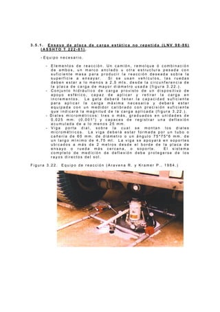 3 . 5 . 1 . E n s a y o d e p l a c a d e c a r g a e s t á t i c a n o r e p e t i d a ( L N V 9 8 - 8 6 )
( A S S H T O T 2 2 2 - 8 1 ) .
- E q u i p o n e c e s a r i o .
- E l e m e n t o s d e r e a c c i ó n . U n c a m i ó n , r e m o l q u e ó c o m b i n a c i ó n
d e a m b o s , u n m a r c o a n c l a d o u o t r a e s t r u c t u r a p e s a d a c o n
s u f i c i e n t e m a s a p a r a p r o d u c i r l a r e a c c i ó n d e s e a d a s o b r e l a
s u p e r f i c i e a e n s a y a r . S i s e u s a n v e h í c u l o s , l a s r u e d a s
d e b e n e s t a r a l o m e n o s a 2 , 5 m t s . d e s d e l a c i r c u n f e r e n c i a d e
l a p l a c a d e c a r g a d e m a y o r d i á m e t r o u s a d a ( f i g u r a 3 . 2 2 . ) .
- C o n j u n t o h i d r á u l i c o d e c a r g a p r o v i s t o d e u n d i s p o s i t i v o d e
a p o y o e s f é r i c o , c a p a z d e a p l i c a r y r e t i r a r l a c a r g a e n
i n c r e m e n t o s . L a g a t a d e b e r á t e n e r l a c a p a c i d a d s u f i c i e n t e
p a r a a p l i c a r l a c a r g a m á x i m a n e c e s a r i a y d e b e r á e s t a r
e q u i p a d a c o n u n m e d i d o r c a l i b r a d o c o n p r e c i s i ó n s u f i c i e n t e
q u e i n d i c a r á l a m a g n i t u d d e l a c a r g a a p l i c a d a ( f i g u r a 3 . 2 2 . ) .
- D i a l e s m i c r o m é t r i c o s : t r e s o m á s , g r a d u a d o s e n u n i d a d e s d e
0 , 0 2 5 m m . ( 0 , 0 0 1 ” ) y c a p a c e s d e r e g i s t r a r u n a d e f l e x i ó n
a c u m u l a d a d e a l o m e n o s 2 5 m m .
- V i g a p o r t a d i a l , s o b r e l a c u a l s e m o n t a n l o s d i a l e s
m i c r o m é t r i c o s . L a v i g a d e b e r á e s t a r f o r m a d a p o r u n t u b o o
c a ñ e r í a d e 6 0 m m . d e d i á m e t r o o u n á n g u l o 7 5 * 7 5 * 6 m m . d e
u n l a r g o m í n i m o d e 4 , 7 5 m t . L a v i g a s e a p o y a r á e n s o p o r t e s
u b i c a d o s a m á s d e 2 m e t r o s d e s d e e l b o r d e d e l a p l a c a d e
e n s a y o o r u e d a m á s c e r c a n a , o s o p o r t e . E l s i s t e m a
c o m p l e t o d e m e d i c i ó n d e d e f l e x i ó n d e b e p r o t e g e r s e d e l o s
r a y o s d i r e c t o s d e l s o l .
F i g u r a 3 . 2 2 . E q u i p o d e r e a c c i ó n ( A r a v e n a R . y K r a m e r P . , 1 9 8 4 . )
 