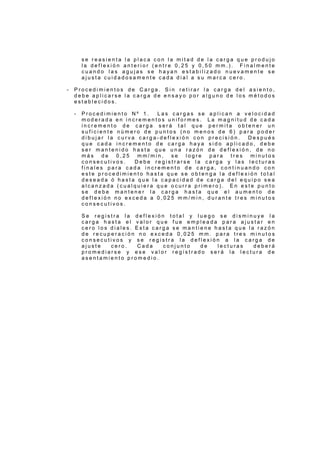 s e r e a s i e n t a l a p l a c a c o n l a m i t a d d e l a c a r g a q u e p r o d u j o
l a d e f l e x i ó n a n t e r i o r ( e n t r e 0 , 2 5 y 0 , 5 0 m m . ) . F i n a l m e n t e
c u a n d o l a s a g u j a s s e h a y a n e s t a b i l i z a d o n u e v a m e n t e s e
a j u s t a c u i d a d o s a m e n t e c a d a d i a l a s u m a r c a c e r o .
- P r o c e d i m i e n t o s d e C a r g a . S i n r e t i r a r l a c a r g a d e l a s i e n t o ,
d e b e a p l i c a r s e l a c a r g a d e e n s a y o p o r a l g u n o d e l o s m é t o d o s
e s t a b l e c i d o s .
- P r o c e d i m i e n t o N º 1 . L a s c a r g a s s e a p l i c a n a v e l o c i d a d
m o d e r a d a e n i n c r e m e n t o s u n i f o r m e s . L a m a g n i t u d d e c a d a
i n c r e m e n t o d e c a r g a s e r á t a l q u e p e r m i t a o b t e n e r u n
s u f i c i e n t e n ú m e r o d e p u n t o s ( n o m e n o s d e 6 ) p a r a p o d e r
d i b u j a r l a c u r v a c a r g a - d e f l e x i ó n c o n p r e c i s i ó n . D e s p u é s
q u e c a d a i n c r e m e n t o d e c a r g a h a y a s i d o a p l i c a d o , d e b e
s e r m a n t e n i d o h a s t a q u e u n a r a z ó n d e d e f l e x i ó n , d e n o
m á s d e 0 , 2 5 m m / m i n , s e l o g r e p a r a t r e s m i n u t o s
c o n s e c u t i v o s . D e b e r e g i s t r a r s e l a c a r g a y l a s l e c t u r a s
f i n a l e s p a r a c a d a i n c r e m e n t o d e c a r g a , c o n t i n u a n d o c o n
e s t e p r o c e d i m i e n t o h a s t a q u e s e o b t e n g a l a d e f l e x i ó n t o t a l
d e s e a d a ó h a s t a q u e l a c a p a c i d a d d e c a r g a d e l e q u i p o s e a
a l c a n z a d a ( c u a l q u i e r a q u e o c u r r a p r i m e r o ) . E n e s t e p u n t o
s e d e b e m a n t e n e r l a c a r g a h a s t a q u e e l a u m e n t o d e
d e f l e x i ó n n o e x c e d a a 0 , 0 2 5 m m / m i n , d u r a n t e t r e s m i n u t o s
c o n s e c u t i v o s .
S e r e g i s t r a l a d e f l e x i ó n t o t a l y l u e g o s e d i s m i n u y e l a
c a r g a h a s t a e l v a l o r q u e f u e e m p l e a d a p a r a a j u s t a r e n
c e r o l o s d i a l e s . E s t a c a r g a s e m a n t i e n e h a s t a q u e l a r a z ó n
d e r e c u p e r a c i ó n n o e x c e d a 0 , 0 2 5 m m . p a r a t r e s m i n u t o s
c o n s e c u t i v o s y s e r e g i s t r a l a d e f l e x i ó n a l a c a r g a d e
a j u s t e c e r o . C a d a c o n j u n t o d e l e c t u r a s d e b e r á
p r o m e d i a r s e y e s e v a l o r r e g i s t r a d o s e r á l a l e c t u r a d e
a s e n t a m i e n t o p r o m e d i o .
 