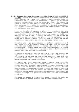 3 . 5 . 2 . E n s a y o d e p l a c a d e c a r g a r e p e t i d a . ( L N V 9 7 - 8 6 ) ( A S S H T O T
2 2 1 - 6 6 ) . C o n e l m i s m o e q u i p o d e s c r i t o e n e l m é t o d o a n t e r i o r , s e
d e b e c e n t r a r l a p l a c a d e l d i á m e t r o s e l e c c i o n a d o b a j o e l
d i s p o s i t i v o d e r e a c c i ó n y s e a c o m o d a n l a s p l a c a s d e d i á m e t r o s
m e n o r e s c o n c é n t r i c a s s o b r e l a p l a c a p r i n c i p a l . S e a j u s t a l a
p l a c a a n i v e l c o n u n a d e l g a d a c a p a d e a r e n a y y e s o , o a r e n a
f i n a , e v i t a n d o l a p é r d i d a d e h u m e d a d d e l t e r r e n o c i r c u n d a n t e .
L a s d e m á s r e c o m e n d a c i o n e s e x p u e s t a s a n t e r i o r m e n t e t a m b i é n
s o n v á l i d a s e n e s t e c a s o .
L u e g o d e i n s t a l a r e l e q u i p o , l a p l a c a d e b e a s e n t a r s e c o n u n a
r á p i d a a p l i c a c i ó n y d e s c a r g a , d e u n a c a r g a c a p a z d e p r o d u c i r
u n a d e f l e x i ó n n o i n f e r i o r a 0 , 2 5 m m . y n o m a y o r q u e 0 , 5 0 m m .
i n d i c a d a e n l o s d i a l e s . C u a n d o l a s a g u j a s d e l o s d i a l e s s e
e s t a b i l i c e n , s e r e a s i e n t a n l a s p l a c a s c o n l a a p l i c a c i ó n d e l a
m i t a d d e l a c a r g a a n t e r i o r . U n a v e z q u e l o s d i a l e s s e h a l l a n
e s t a b i l i z a d o n u e v a m e n t e s e d e b e a j u s t a r c a d a d i a l e n c e r o .
S e a p l i c a u n a c a r g a q u e p r o d u z c a u n a d e f l e x i ó n a p r o x i m a d a a 1
m m . , e s t a d e b e r á m a n t e n e r s e c o n s t a n t e h a s t a q u e l a r a z ó n d e
d e f l e x i ó n s e a 0 , 0 2 5 m m / m i n o m e n o s , d u r a n t e t r e s m i n u t o s
c o n s e c u t i v o s . L u e g o d e b e r e t i r a r s e c o m p l e t a m e n t e l a c a r g a
o b s e r v a n d o q u e l a r a z ó n d e r e c u p e r a c i ó n s e a d e 0 , 0 2 5 m m / m i n o
m e n o s , p a r a t r e s m i n u t o s c o n s e c u t i v o s .
L a c a r g a s e a p l i c a r á y r e t i r a r á d u r a n t e 6 v e c e s , l a s l e c t u r a s s e
r e g i s t r a n a c a d a m i n u t o e n l o s d i a l e s a p o y a d o s s o b r e l a p l a c a .
S e r e g i s t r a l a l e c t u r a d e l o s d i a l e s u b i c a d o s m á s a l l á d e l
p e r í m e t r o d e l a p l a c a d e e n s a y o j u s t o a n t e s d e a p l i c a r y a n t e s d e
r e t i r a r l a c a r g a , p a r a c a d a a p l i c a c i ó n .
L a c a r g a s e d e b e a u m e n t a r p a r a a l c a n z a r u n a d e f l e x i ó n
a p r o x i m a d a d e 5 m m . p r o c e d i e n d o c o m o s e d e s c r i b i ó e n e l
p á r r a f o a n t e r i o r , e s d e c i r , m a n t e n i e n d o c o n s t a n t e l a c a r g a h a s t a
q u e l a r a z ó n d e d e f l e x i ó n s e a 0 , 0 2 5 m m / m i n o m e n o s , d u r a n t e
t r e s m i n u t o s c o n s e c u t i v o s , t i e m p o d e s p u é s d e l c u a l s e r e t i r a l a
c a r g a o b s e r v a n d o q u e l a r a z ó n d e r e c u p e r a c i ó n s e a 0 , 0 2 5
m m / m i n o m e n o s , p a r a t r e s m i n u t o s c o n s e c u t i v o s , n u e v a m e n t e s e
a u m e n t a l a c a r g a p a r a p r o d u c i r a h o r a u n a d e f l e x i ó n a p r o x i m a d a
d e 1 0 m m .
E n t o d o s l o s c a s o s l a l e c t u r a f i n a l d e b e r á c u m p l i r l a r a z ó n d e
0 , 0 2 5 m m / m i n o m e n o s , d u r a n t e t r e s m i n u t o s c o n s e c u t i v o s .
 