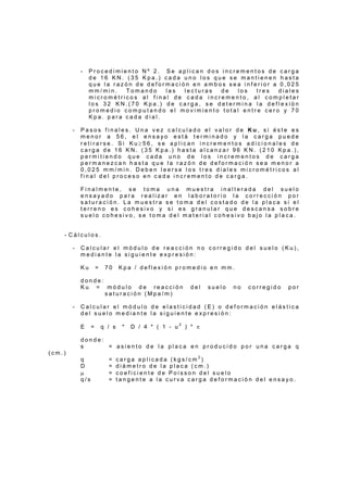- P r o c e d i m i e n t o N º 2 . S e a p l i c a n d o s i n c r e m e n t o s d e c a r g a
d e 1 6 K N . ( 3 5 K p a . ) c a d a u n o l o s q u e s e m a n t i e n e n h a s t a
q u e l a r a z ó n d e d e f o r m a c i ó n e n a m b o s s e a i n f e r i o r a 0 , 0 2 5
m m / m i n . T o m a n d o l a s l e c t u r a s d e l o s t r e s d i a l e s
m i c r o m é t r i c o s a l f i n a l d e c a d a i n c r e m e n t o , a l c o m p l e t a r
l o s 3 2 K N . ( 7 0 K p a . ) d e c a r g a , s e d e t e r m i n a l a d e f l e x i ó n
p r o m e d i o c o m p u t a n d o e l m o v i m i e n t o t o t a l e n t r e c e r o y 7 0
K p a . p a r a c a d a d i a l .
- P a s o s f i n a l e s . U n a v e z c a l c u l a d o e l v a l o r d e K u , s i é s t e e s
m e n o r a 5 6 , e l e n s a y o e s t á t e r m i n a d o y l a c a r g a p u e d e
r e t i r a r s e . S i K u ≥ 5 6 , s e a p l i c a n i n c r e m e n t o s a d i c i o n a l e s d e
c a r g a d e 1 6 K N . ( 3 5 K p a . ) h a s t a a l c a n z a r 9 6 K N . ( 2 1 0 K p a . ) ,
p e r m i t i e n d o q u e c a d a u n o d e l o s i n c r e m e n t o s d e c a r g a
p e r m a n e z c a n h a s t a q u e l a r a z ó n d e d e f o r m a c i ó n s e a m e n o r a
0 , 0 2 5 m m / m i n . D e b e n l e e r s e l o s t r e s d i a l e s m i c r o m é t r i c o s a l
f i n a l d e l p r o c e s o e n c a d a i n c r e m e n t o d e c a r g a .
F i n a l m e n t e , s e t o m a u n a m u e s t r a i n a l t e r a d a d e l s u e l o
e n s a y a d o p a r a r e a l i z a r e n l a b o r a t o r i o l a c o r r e c c i ó n p o r
s a t u r a c i ó n . L a m u e s t r a s e t o m a d e l c o s t a d o d e l a p l a c a s i e l
t e r r e n o e s c o h e s i v o y s i e s g r a n u l a r q u e d e s c a n s a s o b r e
s u e l o c o h e s i v o , s e t o m a d e l m a t e r i a l c o h e s i v o b a j o l a p l a c a .
- C á l c u l o s .
- C a l c u l a r e l m ó d u l o d e r e a c c i ó n n o c o r r e g i d o d e l s u e l o ( K u ) ,
m e d i a n t e l a s i g u i e n t e e x p r e s i ó n :
K u = 7 0 K p a / d e f l e x i ó n p r o m e d i o e n m m .
d o n d e :
K u = m ó d u l o d e r e a c c i ó n d e l s u e l o n o c o r r e g i d o p o r
s a t u r a c i ó n ( M p a / m )
- C a l c u l a r e l m ó d u l o d e e l a s t i c i d a d ( E ) o d e f o r m a c i ó n e l á s t i c a
d e l s u e l o m e d i a n t e l a s i g u i e n t e e x p r e s i ó n :
E = q / s * D / 4 * ( 1 - u 2
) * π
d o n d e :
s = a s i e n t o d e l a p l a c a e n p r o d u c i d o p o r u n a c a r g a q
( c m . )
q = c a r g a a p l i c a d a ( k g s / c m 2
)
D = d i á m e t r o d e l a p l a c a ( c m . )
µ = c o e f i c i e n t e d e P o i s s o n d e l s u e l o
q / s = t a n g e n t e a l a c u r v a c a r g a d e f o r m a c i ó n d e l e n s a y o .
 