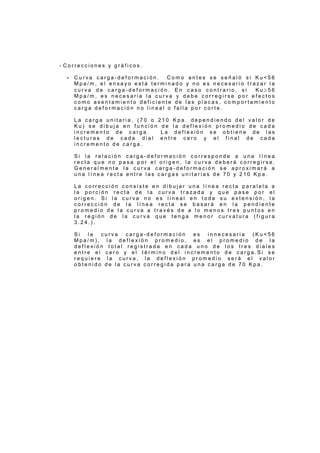 - C o r r e c c i o n e s y g r á f i c o s .
- C u r v a c a r g a - d e f o r m a c i ó n . C o m o a n t e s s e s e ñ a l ó s i K u < 5 6
M p a / m , e l e n s a y o e s t á t e r m i n a d o y n o e s n e c e s a r i o t r a z a r l a
c u r v a d e c a r g a - d e f o r m a c i ó n . E n c a s o c o n t r a r i o , s i K u ≥ 5 6
M p a / m , e s n e c e s a r i a l a c u r v a y d e b e c o r r e g i r s e p o r e f e c t o s
c o m o a s e n t a m i e n t o d e f i c i e n t e d e l a s p l a c a s , c o m p o r t a m i e n t o
c a r g a d e f o r m a c i ó n n o l i n e a l o f a l l a p o r c o r t e .
L a c a r g a u n i t a r i a , ( 7 0 o 2 1 0 K p a . d e p e n d i e n d o d e l v a l o r d e
K u ) s e d i b u j a e n f u n c i ó n d e l a d e f l e x i ó n p r o m e d i o d e c a d a
i n c r e m e n t o d e c a r g a . L a d e f l e x i ó n s e o b t i e n e d e l a s
l e c t u r a s d e c a d a d i a l e n t r e c e r o y e l f i n a l d e c a d a
i n c r e m e n t o d e c a r g a .
S i l a r e l a c i ó n c a r g a - d e f o r m a c i ó n c o r r e s p o n d e a u n a l í n e a
r e c t a q u e n o p a s a p o r e l o r i g e n , l a c u r v a d e b e r á c o r r e g i r s e .
G e n e r a l m e n t e l a c u r v a c a r g a - d e f o r m a c i ó n s e a p r o x i m a r á a
u n a l í n e a r e c t a e n t r e l a s c a r g a s u n i t a r i a s d e 7 0 y 2 1 0 K p a .
L a c o r r e c c i ó n c o n s i s t e e n d i b u j a r u n a l í n e a r e c t a p a r a l e l a a
l a p o r c i ó n r e c t a d e l a c u r v a t r a z a d a y q u e p a s e p o r e l
o r i g e n . S i l a c u r v a n o e s l i n e a l e n t o d a s u e x t e n s i ó n , l a
c o r r e c c i ó n d e l a l í n e a r e c t a s e b a s a r á e n l a p e n d i e n t e
p r o m e d i o d e l a c u r v a a t r a v é s d e a l o m e n o s t r e s p u n t o s e n
l a r e g i ó n d e l a c u r v a q u e t e n g a m e n o r c u r v a t u r a ( f i g u r a
3 . 2 4 . ) .
S i l a c u r v a c a r g a - d e f o r m a c i ó n e s i n n e c e s a r i a ( K u < 5 6
M p a / m ) , l a d e f l e x i ó n p r o m e d i o , e s e l p r o m e d i o d e l a
d e f l e x i ó n t o t a l r e g i s t r a d a e n c a d a u n o d e l o s t r e s d i a l e s
e n t r e e l c e r o y e l t é r m i n o d e l i n c r e m e n t o d e c a r g a . S i s e
r e q u i e r e l a c u r v a , l a d e f l e x i ó n p r o m e d i o s e r á e l v a l o r
o b t e n i d o d e l a c u r v a c o r r e g i d a p a r a u n a c a r g a d e 7 0 K p a .
 