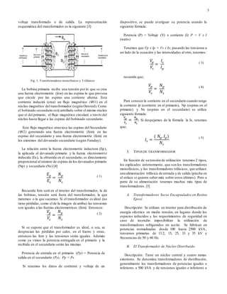 3
voltaje transformado o de salida. La representación
esquemática del transformador es la siguiente [3]:
Fig. 3. Transformadores monofásicos y Trifásicos
La bobina primaria recibe una tensión por lo que se crea
una fuerza electromotriz (fem) en las espiras lo que provoca
que circule por las espiras una corriente alterna. Esta
corriente inducirá (crea) un flujo magnético (Φl1) en el
núcleo magnético del transformador (según Oersted). Como
el bobinado secundario está arrollado sobre el mismo núcleo
que el del primario, el flujo magnético circulará a través del
núcleo hasta llegar a las espiras del bobinado secundario.
Este flujo magnético atraviesa las espiras del Secundario
(Φl2) generando una fuerza electromotriz (fem) en las
espiras del secundario y una fuerza electromotriz (fem) en
los extremos del devanado secundario (según Faraday).
La relación entre la fuerza electromotriz inductora (Ep),
la aplicada al devanado primario y la fuerza electromotriz
inducida (Es), la obtenida en el secundario, es directamente
proporcional al número de espiras de los devanados primario
(Np) y secundario (Ns) [4]
𝐸 𝑝
𝐸𝑠
=
𝑁 𝑝
𝑁𝑠
( 1)
Recuerda fem será en el interior del transformador, la de
las bobinas, tensión será fuera del transformador, la que
metemos o la que sacamos. Si el transformador es ideal (no
tiene pérdidas, como el de la imagen de arriba) las tensiones
son iguales a las fuerzas electromotrices (fem). Entonces:
𝑉𝑝
𝑉𝑠
=
𝑁 𝑝
𝑁𝑠
( 2)
Si se supone que el transformador es ideal, o sea, se
desprecian las pérdidas por calor, en el hierro y otras,
entonces las fem y las tensiones serán iguales. Además
como ya vimos la potencia entregada en el primario y la
recibida en el secundario serán las mismas.
Potencia de entrada en el primario (Pp) = Potencia de
salida en el secundario (Ps); Pp = Ps
Si tenemos los datos de corriente y voltaje de un
dispositivo, se puede averiguar su potencia usando la
siguiente fórmula:
Potencia (P) = Voltaje (V) x corriente (I) P = V x I
(watts)
Tenemos que Vp x Ip = Vs x Is; pasando las tensiones a
un lado de la ecuación y las intensidades al otro, tenemos:
𝑉𝑝
𝑉𝑠
=
𝐼𝑠
𝐼𝑝
( 3)
recuerda que;
𝑉𝑝
𝑉𝑠
=
𝑁 𝑝
𝑁𝑠
( 4)
Para conocer la corriente en el secundario cuando tengo
la corriente Ip (corriente en el primario), Np (espiras en el
primario) y Ns (espiras en el secundario) se utiliza
siguiente fórmula:
𝑉𝑝
𝑉𝑠
=
𝑁 𝑝
𝑁𝑠
; Si despejamos de la fórmula la Is, tenemos
que;
𝐼𝑠 =
( 𝑁𝑝. 𝐼 𝑝)
𝑁𝑠
( 5)
3. TIPOS DE TRANSFORMADOR
En función de su tensión de utilización tenemos 2 tipos,
los explicados anteriormente, que son los transformadores
monofásicos, y los transformadores trifásicos, que utilizan
una alimentación trifásica de entrada y de salida (pincha en
el enlace si quieres saber más sobre estos últimos). Pero a
parte de su alimentación tenemos muchas más tipas de
transformadores. [5]
A. Transformadores Secos Encapsulados en Resina
Epoxi
Descripción: Se utilizan en interior para distribución de
energía eléctrica en media tensión, en lugares donde los
espacios reducidos y los requerimientos de seguridad en
caso de incendio imposibilitan la utilización de
transformadores refrigerados en aceite. Se fabrican en
potencias normalizadas desde 100 hasta 2500 kVA,
tensiones primarias de 13.2, 15, 25, 33 y 35 kV y
frecuencias de 50 y 60 Hz.
B. El Transformador de Núcleo Distribuido
Descripción: Tiene un núcleo central y cuatro ramas
exteriores. Se denomina transformadores de distribución,
generalmente los transformadores de potencias iguales o
inferiores a 500 kVA y de tensiones iguales o inferiores a
 