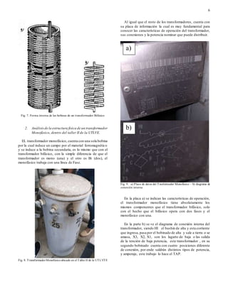 6
Fig. 7. Forma interna de las bobinas de un transformador Bifásico
2. Análisisde la estructura física de un transformador
Monofásico, dentro del taller II de la UTLVE.
EL transformador monofásico, cuenta con una sola bobina
por la cual induce un campo por el material ferromagnético
y se induce a la bobina secundaria, es lo mismo que con el
transformador bifásico, con la simple diferencia de que el
transformador es mono (una) y el otro es Bi (dos), el
monofásico trabaja con una línea de Fase.
Fig. 8. TransformadorMonofásico ubicado en el Taller II de la UTLVTE
Al igual que el resto de los transformadores, cuenta con
su placa de información la cual es muy fundamental para
conocer las características de operación del transformador,
sus conexiones y la potencia nominar que puede distribuir.
Fig. 9. a) Placa de datos del Trasformador Monofásico – b) diagrama de
conexión interna
En la placa a) se indican las características de operación,
el transformador monofásico tiene absolutamente los
mismos componentes que el transformador bifásico, solo
con el hecho que el bifásico opera con dos fases y el
monofásico con una.
En la parte b) se ve el diagrama de conexión interna del
transformador, siendo HI el bushin de alta y esta corriente
que ingresa, pasa por el bobinado de alta y sale a tierra o se
amasa, X3, X2, X1, son los lagarto de baja o las salida
de la tención de baja potencia, este transformador , en su
segundo bobinado cuenta con cuatro posiciones diferente
de conexión, por ende saldrán distintos tipos de potencia,
y amperaje, este trabajo lo hace el TAP.
a)
b)
 