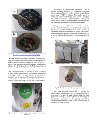 8
Fig. 14. A) TAP de cinco posiciones, B) indicador de nivel de aceite
https://www.youtube.com/watch?v=ba2foZSDKJk
El TAP es un selectorde posiciones en la conexión de las
bobinas secundarias para hacerreferencia a una determinada
salida de tención,potencia o corriente de baja. El TAP de la
figura a) es el que se encuentra ubicado en el transformador
trifásico, hay de diversas formas de TAP dependiendo el
fabricante y el transformador o su utilidad.
En la figura b) tenemos un medidor de aceite, se trata de
un aceite mineral con 0 agentes cancerígenos cuya función
es proteger y aislar la parte interna de transformador
(bobinas) con la externa del transformador (carcaza) ,
también evita la oxidación de las láminas conductoras
internas dándole mas tiempo de vida útil al transformado.
Fig. 14. Indicación sobre los agentes químicos que contiene el aceite
dieléctrico
De acuerdo a la nueva normas americanas para el
cuidado del medio ambiente y el ecosistema, los actuales
transformadores Eléctricos deben contener un certificado
de no tener PCB’S o Bifenilo Ploriclorado que es un
compuesto químico formado por cloro, carbón e hidrógeno
(alta mente cancerígeno). Anteriormente se utilizaba este
tipo de Aceite con este compuesto Químico que perjudicaba
a la población, actualmente está totalmente prohibido.
En la parte trasera del Transformador trifásico y en los
costados se encuentran unos dispersores de calor,que es una
tubería zigzagueante entre paletas de hierros, el calor es
dispersado por medio de estas paletas ya que el aceite hace
un recorrido por la tubería interna y de la misma forma, con
el aire se refresca el aceite o con el contento de agua en las
paletas.
Fig. 15. Transformadores Trifásicos - Dispersores de calor tipo parrilla
Fig. 16. Transformadores Trifásicos - ingreso de aceite.
Existe una pequeña cavidad en la carcasa del
transformador trifásico que es para el ingreso del aceite, de
este punto se llena de aceite mineral dieléctrico para
protegerla carcasa y los demás componentes internos,y para
mantenerlos sin corrosión por el oxigeno (se recomienda
sacarel tapón únicamente cuando se dese cargarel aceite, de
otro caso, no sacar el tapón)
a)
b)
 