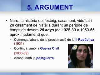 •  Narra la història del festeig, casament, viduïtat i
2n casament de Natàlia durant un període de
temps de devers 25 anys (de 1925-30 a 1950-55,
aproximadament) que:
•  Comença: abans de la proclamació de la II República
(1931)
•  Continua: amb la Guerra Civil
(1936-39)
•  Acaba: amb la postguerra.
5. ARGUMENT
 