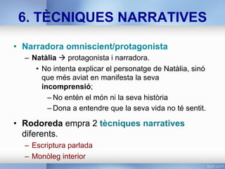 6. TÈCNIQUES NARRATIVES
•  Narradora omniscient/protagonista
–  Natàlia à protagonista i narradora.
•  No intenta explicar el personatge de Natàlia, sinó
que més aviat en manifesta la seva
incomprensió;
– No entén el món ni la seva història
– Dona a entendre que la seva vida no té sentit.
•  Rodoreda empra 2 tècniques narratives
diferents.
–  Escriptura parlada
–  Monòleg interior
 