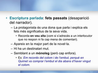 •  Escriptura parlada: fets passats (desaparició
del narrador).
–  La protagonista és una dona que parla i explica els
fets més significatius de la seva vida.
•  Recorda en veu alta (com si s’adrecés a un interlocutor
que no respon ni fa cap mena de comentari).
–  Apareix en la major part de la novel·la.
–  Hi ha un destinatari mut.
–  Semblant a un mònoleg (però cap enfora).
•  Ex: Em recordo del colom i de l’embut, perquè en
Quimet va comprar l’embut el dia abans d’haver vingut
el colom.
 