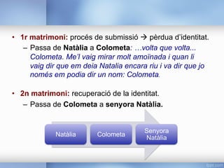 •  1r matrimoni: procés de submissió à pèrdua d’identitat.
–  Passa de Natàlia a Colometa: …volta que volta...
Colometa. Me’l vaig mirar molt amoïnada i quan li
vaig dir que em deia Natalia encara riu i va dir que jo
només em podia dir un nom: Colometa.
•  2n matrimoni: recuperació de la identitat.
–  Passa de Colometa a senyora Natàlia.
Natàlia Colometa
Senyora
Natàlia
 