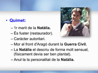•  Quimet:
– 1r marit de la Natàlia.
– És fuster (restaurador).
– Caràcter autoritari.
– Mor al front d'Aragó durant la Guerra Civil.
– La Natàlia el descriu de forma molt sensual,
(físicament devia ser ben plantat).
– Anul·la la personalitat de la Natàlia.
 