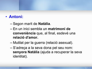 •  Antoni:
– Segon marit de Natàlia.
– En un inici sembla un matrimoni de
conveniència que, al final, esdevé una
relació d'amor.
– Mutilat per la guerra (relació asexual).
– S’adreça a la seva dona pel seu nom:
senyora Natàlia (ajuda a recuperar la seva
identitat).
 
