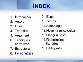 ÍNDEX
1.  Introducció
2.  Autora
3.  Obra
4.  Temàtica
5.  Argument
6.  Tècniques
narratives
7.  Estructura
8.  Personatges
9.  Espai
10. Temps
11. Simbologia
12. Novel·la psicològica
13. Llengua i estil
14. Referències
literàries
15. Bibliografia
 