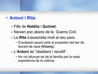 •  Antoni i Rita:
– Fills de Natàlia i Quimet.
– Neixen poc abans de la Guerra Civil.
– La Rita s'assembla molt al seu pare.
•  S’acabarà casant amb el propietari del bar de
davant de casa (Vicenç).
– L’Antoni és "obedient i recollit".
•  No vol allunyar-se de la família per la mala
experiència de la colònia.
 