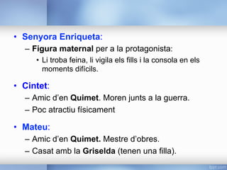 •  Senyora Enriqueta:
–  Figura maternal per a la protagonista:
•  Li troba feina, li vigila els fills i la consola en els
moments difícils.
•  Cintet:
–  Amic d’en Quimet. Moren junts a la guerra.
–  Poc atractiu físicament
•  Mateu:
–  Amic d’en Quimet. Mestre d’obres.
–  Casat amb la Griselda (tenen una filla).
 