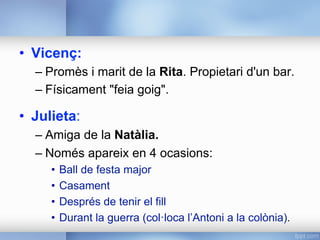 •  Vicenç:
– Promès i marit de la Rita. Propietari d'un bar.
– Físicament "feia goig".
•  Julieta:
– Amiga de la Natàlia.
– Només apareix en 4 ocasions:
•  Ball de festa major
•  Casament
•  Després de tenir el fill
•  Durant la guerra (col·loca l’Antoni a la colònia).
 
