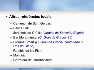 •  Altres referències locals:
–  Cementiri de Sant Gervasi
–  Parc Güell
–  Jardinets de Gràcia (Jardins de Salvador Espriu)
–  Bar Monumental (C. Gran de Gràcia, 25)
–  Cinema Smart (C. Gran de Gràcia, cantonada C.
Ros de Olano)
–  Rambla de les Flors
–  Montjuïc
–  Carretera de l’Arrabassada
 