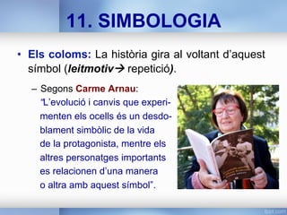 •  Els coloms: La història gira al voltant d’aquest
símbol (leitmotivà repetició).
–  Segons Carme Arnau:
“L’evolució i canvis que experi-
menten els ocells és un desdo-
blament simbòlic de la vida
de la protagonista, mentre els
altres personatges importants
es relacionen d’una manera
o altra amb aquest símbol”.
11. SIMBOLOGIA
 