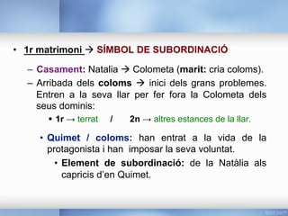 •  1r matrimoni à SÍMBOL DE SUBORDINACIÓ
–  Casament: Natalia à Colometa (marit: cria coloms).
–  Arribada dels coloms à inici dels grans problemes.
Entren a la seva llar per fer fora la Colometa dels
seus dominis:
§  1r → terrat / 2n → altres estances de la llar.
•  Quimet / coloms: han entrat a la vida de la
protagonista i han imposar la seva voluntat.
•  Element de subordinació: de la Natàlia als
capricis d’en Quimet.
 