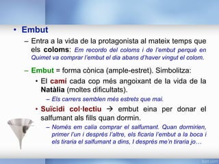 •  Embut
–  Entra a la vida de la protagonista al mateix temps que
els coloms: Em recordo del coloms i de l’embut perquè en
Quimet va comprar l’embut el dia abans d’haver vingut el colom.
–  Embut = forma cònica (ample-estret). Simbolitza:
•  El camí cada cop més angoixant de la vida de la
Natàlia (moltes dificultats).
–  Els carrers semblen més estrets que mai.
•  Suïcidi col·lectiu à embut eina per donar el
salfumant als fills quan dormin.
–  Només em calia comprar el salfumant. Quan dormirien,
primer l’un i després l’altre, els ficaria l’embut a la boca i
els tiraria el salfumant a dins, I després me’n tiraria jo…
 