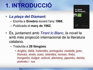 1. INTRODUCCIÓ
•  La plaça del Diamant:
–  Escrita a Ginebra durant l'any 1960.
–  Publicada el març de 1962.
•  És, juntament amb Tirant lo Blanc, la novel·la
amb més projecció internacional de la literatura
catalana.
–  Traduïda a 20 llengües:
•  Anglès, italià, holandès, portuguès, castellà, grec,
francès, xinès, suec, islandès, noruec, finès,
hongarès, búlgar, eslovè, alemany, japonès, danès,
polonès i rus.
 