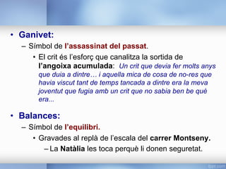 •  Ganivet:
–  Símbol de l’assassinat del passat.
•  El crit és l’esforç que canalitza la sortida de
l’angoixa acumulada: Un crit que devia fer molts anys
que duia a dintre… i aquella mica de cosa de no-res que
havia viscut tant de temps tancada a dintre era la meva
joventut que fugia amb un crit que no sabia ben be què
era...
•  Balances:
–  Símbol de l’equilibri.
•  Gravades al replà de l’escala del carrer Montseny.
– La Natàlia les toca perquè li donen seguretat.
 