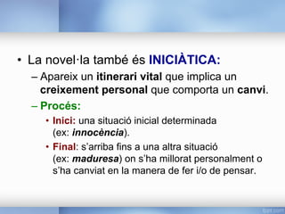 •  La novel·la també és INICIÀTICA:
– Apareix un itinerari vital que implica un
creixement personal que comporta un canvi.
– Procés:
•  Inici: una situació inicial determinada
(ex: innocència).
•  Final: s’arriba fins a una altra situació
(ex: maduresa) on s’ha millorat personalment o
s’ha canviat en la manera de fer i/o de pensar.
 
