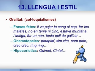 13. LLENGUA I ESTIL
•  Oralitat: (col·loquialismes)
– Frases fetes: li va pujar la sang al cap, fer les
maletes, no en tenia ni cinc, estava muntat a
l’antiga, fer un nen, tenia pell de gallina…
– Onamatopeies: pataplaf, xim xim, pam pam,
crec crec, ring ring…
– Hipocorístics: Quimet, Cintet…
 