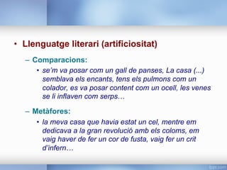 •  Llenguatge literari (artificiositat)
–  Comparacions:
•  se’m va posar com un gall de panses, La casa (...)
semblava els encants, tens els pulmons com un
colador, es va posar content com un ocell, les venes
se li inflaven com serps…
–  Metàfores:
•  la meva casa que havia estat un cel, mentre em
dedicava a la gran revolució amb els coloms, em
vaig haver de fer un cor de fusta, vaig fer un crit
d’infern…
 