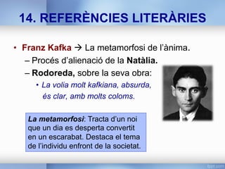 14. REFERÈNCIES LITERÀRIES
•  Franz Kafka à La metamorfosi de l’ànima.
– Procés d’alienació de la Natàlia.
– Rodoreda, sobre la seva obra:
•  La volia molt kafkiana, absurda,
és clar, amb molts coloms.
La metamorfosi: Tracta d’un noi
que un dia es desperta convertit
en un escarabat. Destaca el tema
de l’individu enfront de la societat.
 