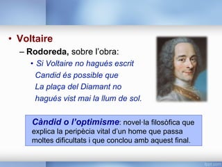 •  Voltaire
– Rodoreda, sobre l’obra:
•  Si Voltaire no hagués escrit
Candid és possible que
La plaça del Diamant no
hagués vist mai la llum de sol.
Càndid o l’optimisme: novel·la filosòfica que
explica la peripècia vital d’un home que passa
moltes dificultats i que conclou amb aquest final.
 