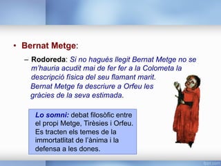 •  Bernat Metge:
–  Rodoreda: Si no hagués llegit Bernat Metge no se
m’hauria acudit mai de fer fer a la Colometa la
descripció física del seu flamant marit.
Bernat Metge fa descriure a Orfeu les
gràcies de la seva estimada.
Lo somni: debat filosòfic entre
el propi Metge, Tirèsies i Orfeu.
Es tracten els temes de la
immortatlitat de l’ànima i la
defensa a les dones.
 