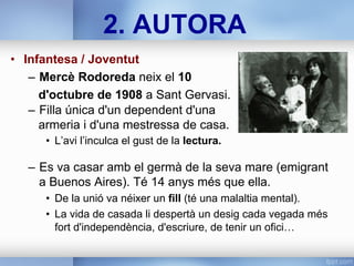 2. AUTORA
•  Infantesa / Joventut
–  Mercè Rodoreda neix el 10
d'octubre de 1908 a Sant Gervasi.
–  Filla única d'un dependent d'una
armeria i d'una mestressa de casa.
•  L’avi l’inculca el gust de la lectura.
–  Es va casar amb el germà de la seva mare (emigrant
a Buenos Aires). Té 14 anys més que ella.
•  De la unió va néixer un fill (té una malaltia mental).
•  La vida de casada li despertà un desig cada vegada més
fort d'independència, d'escriure, de tenir un ofici…
 