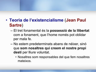 •  Teoria de l’existencialisme (Jean Paul
Sartre)
–  El tret fonamental és la possessió de la llibertat
com a fonament, que l’home només pot oblidar
per mala fe.
–  No estem predeterminats abans de néixer, sinó
que som nosaltres qui creem el nostre propi
destí per lliure voluntat.
•  Nosaltres som responsables del que fem nosaltres
mateixos.
 
