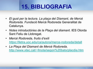 15. BIBLIOGRAFIA
•  El gust per la lectura. La plaça del Diamant, de Mercè
Rodoreda. Fundació Mercè Rodoreda Generalitat de
Catalunya.
•  Notes introductòries de la Plaça del diamant. IES Olorda
Sant Feliu de Llobregat.
•  Mercè Rodoreda, fruits d’exili
https://lletra.uoc.edu/ca/autora/merce-rodoreda/detall
•  La Plaça del Diamant de Mercè Rodoreda.
http://www.xtec.cat/~fmota/segon%20batx/placdia.htm
 