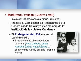 •  Maduresa / vellesa (Guerra i exili)
–  Inicia col·laboracions als diaris i revistes.
–  Treballa al Comissariat de Propaganda de la
Generalitat de Catalunya i fés membre de la
Institució de les Lletres Catalanes.
–  El 21 de gener de 1939 emprèn el
camí de l'exili.
•  S'instal·la amb altres escriptors
catalans (Pere Calders, Quart,
Armand Obiols, Agustí Bartra… )
al castell de Roissy-en-Brie (prop de
París).
 