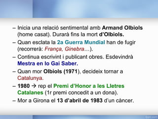 –  Inicia una relació sentimental amb Armand Olbiols
(home casat). Durarà fins la mort d’Olbiols.
–  Quan esclata la 2a Guerra Mundial han de fugir
(recorrerà: França, Ginebra…).
–  Continua escrivint i publicant obres. Esdevindrà
Mestra en lo Gai Saber.
–  Quan mor Olbiols (1971), decideix tornar a
Catalunya.
–  1980 à rep el Premi d’Honor a les Lletres
Catalanes (1r premi concedit a un dona).
–  Mor a Girona el 13 d’abril de 1983 d’un càncer.
 