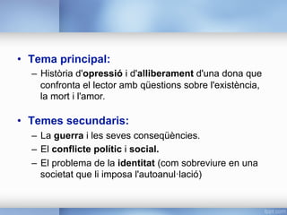 •  Tema principal:
–  Història d'opressió i d'alliberament d'una dona que
confronta el lector amb qüestions sobre l'existència,
la mort i l'amor.
•  Temes secundaris:
–  La guerra i les seves conseqüències.
–  El conflicte polític i social.
–  El problema de la identitat (com sobreviure en una
societat que li imposa l'autoanul·lació)
 