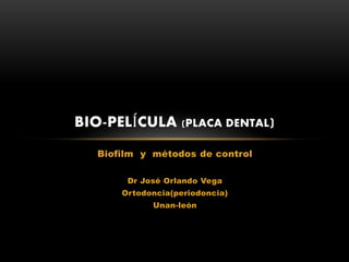 Biofilm y métodos de control
Dr José Orlando Vega
Ortodoncia(periodoncia)
Unan-león
BIO-PELÍCULA (PLACA DENTAL)
 