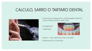 CALCULO, SARRO O TARTARO DENTAL
◦ Se favorece en tabaquismo y enfermedades sistémicas
(asma y fibrosis quistica, entre otras)
◦ Supragingival
◦ Subgingival
◦ Tartaro – masa calcificada unida al esmalte
◦ Pigmentacion con alimentos
 