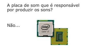 A placa de som que é responsável
por produzir os sons?
Não...
 