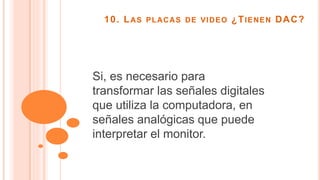 10. LAS PLACAS DE VIDEO ¿TIENEN DAC?
Si, es necesario para
transformar las señales digitales
que utiliza la computadora, en
señales analógicas que puede
interpretar el monitor.
 