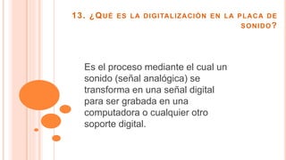 13. ¿QUÉ ES LA DIGITALIZACIÓN EN LA PLACA DE
SONIDO?
Es el proceso mediante el cual un
sonido (señal analógica) se
transforma en una señal digital
para ser grabada en una
computadora o cualquier otro
soporte digital.
 