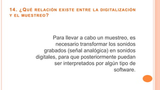 14. ¿QUÉ RELACIÓN EXISTE ENTRE LA DIGITALIZACIÓN
Y EL MUESTREO?
Para llevar a cabo un muestreo, es
necesario transformar los sonidos
grabados (señal analógica) en sonidos
digitales, para que posteriormente puedan
ser interpretados por algún tipo de
software.
 
