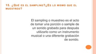 15. ¿QUÉ ES EL SAMPLING?¿ES LO MISMO QUE EL
MUESTREO?
El sampling o muestreo es el acto
de tomar una porción o sample de
un sonido grabado para después
utilizarlo como un instrumento
musical o una diferente grabación
de sonido.
 