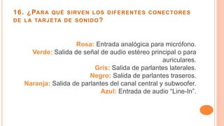 16. ¿PARA QUÉ SIRVEN LOS DIFERENTES CONECTORES
DE LA TARJETA DE SONIDO?
Rosa: Entrada analógica para micrófono.
Verde: Salida de señal de audio estéreo principal o para
auriculares.
Gris: Salida de parlantes laterales.
Negro: Salida de parlantes traseros.
Naranja: Salida de parlantes del canal central y subwoofer.
Azul: Entrada de audio “Line-In”.
 